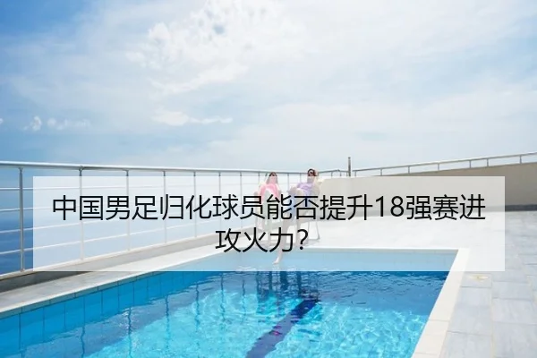 中国男足归化球员能否提升18强赛进攻火力？