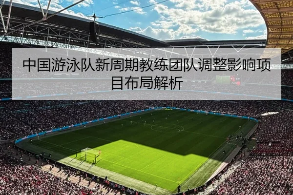 中国游泳队新周期教练团队调整影响项目布局解析
